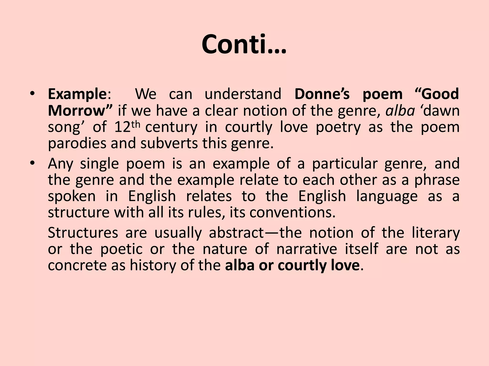Conti…
• Example: We can understand Donne’s poem “Good
Morrow” if we have a clear notion of the genre, alba ‘dawn
song’ of 12th century in courtly love poetry as the poem
parodies and subverts this genre.
• Any single poem is an example of a particular genre, and
the genre and the example relate to each other as a phrase
spoken in English relates to the English language as a
structure with all its rules, its conventions.
Structures are usually abstract—the notion of the literary
or the poetic or the nature of narrative itself are not as
concrete as history of the alba or courtly love.
 