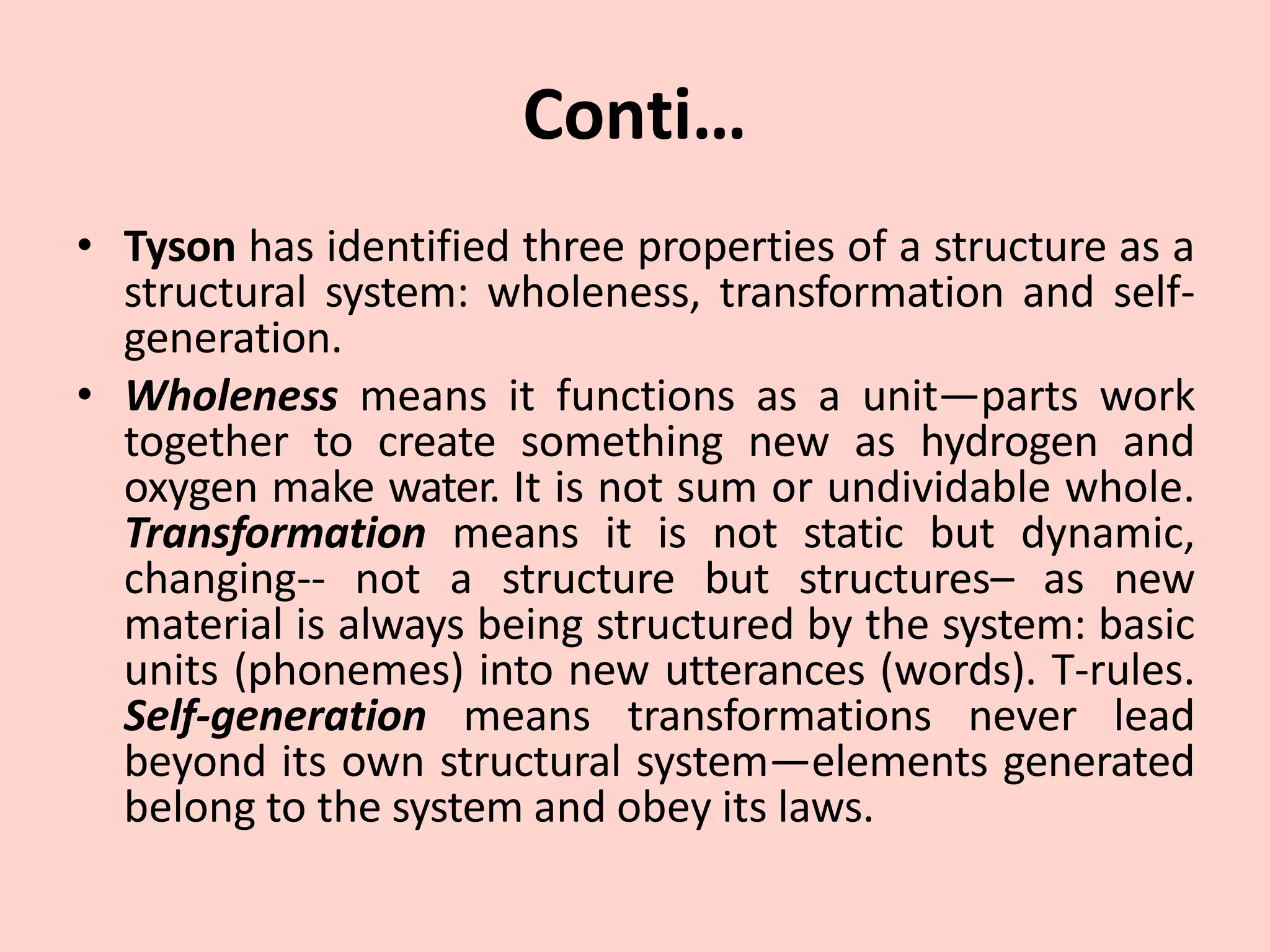 Conti…
• Tyson has identified three properties of a structure as a
structural system: wholeness, transformation and self-
generation.
• Wholeness means it functions as a unit—parts work
together to create something new as hydrogen and
oxygen make water. It is not sum or undividable whole.
Transformation means it is not static but dynamic,
changing-- not a structure but structures– as new
material is always being structured by the system: basic
units (phonemes) into new utterances (words). T-rules.
Self-generation means transformations never lead
beyond its own structural system—elements generated
belong to the system and obey its laws.
 
