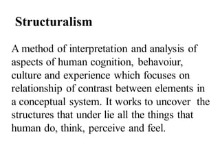 Structuralism
A method of interpretation and analysis of
aspects of human cognition, behavoiur,
culture and experience which focuses on
relationship of contrast between elements in
a conceptual system. It works to uncover the
structures that under lie all the things that
human do, think, perceive and feel.
 