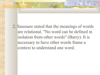 2. Saussure stated that the meanings of words
are relational. "No word can be defined in
isolation from other words" (Barry). It is
necessary to have other words frame a
context to understand one word.
 