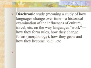  Diachronic study (meaning a study of how
languages change over time—a historical
examination of the influences of culture,
travel, etc. on the way languages “work”—
how they form rules, how they change
forms (morphology), how they grow and
how they become “old”, etc

 
