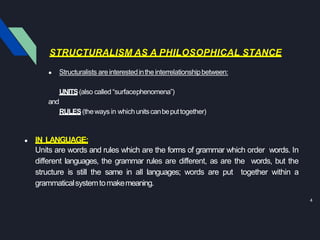 STRUCTURALISM AS A PHILOSOPHICAL STANCE
4
● Structuralists areinterestedintheinterrelationshipbetween:
UNITS(also called “surfacephenomena”)
and
RULES(theways in whichunitscanbeputtogether)
● IN LANGUAGE:
Units are words and rules which are the forms of grammar which order words. In
different languages, the grammar rules are different, as are the words, but the
structure is still the same in all languages; words are put together within a
grammaticalsystemtomakemeaning.
 