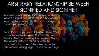ARBITRARY RELATIONSHIP BETWEEN
SIGNIFIED AND SIGNIFIER
• According to Saussure, the meaning of the
word is culturally constructed. In other words,
your mental concept is influenced through the
culture you grew up with
• For instance, is you are a Christian, Jesus Christ
is connected to the word God, but if you're a
Muslim, Allah is connected to the word God.
The word "God" can mean different for
everybody; that is what Saussure meant by
arbitrariness in language, there is no fixed sign.
 