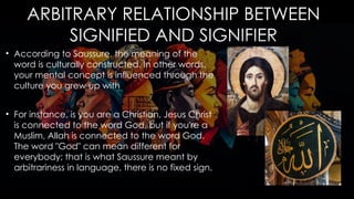 ARBITRARY RELATIONSHIP BETWEEN
SIGNIFIED AND SIGNIFIER
• According to Saussure, the meaning of the
word is culturally constructed. In other words,
your mental concept is influenced through the
culture you grew up with
• For instance, is you are a Christian, Jesus Christ
is connected to the word God, but if you're a
Muslim, Allah is connected to the word God.
The word "God" can mean different for
everybody; that is what Saussure meant by
arbitrariness in language, there is no fixed sign.
 