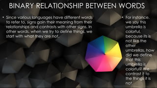 BINARY RELATIONSHIP BETWEEN WORDS
• Since various languages have different words
to refer to, signs gain their meaning from their
relationships and contrasts with other signs. In
other words, when we try to define things, we
start with what they are not.
• For instance,
we say this
umbrella is
colorful,
because its is
not like the
other
umbrellas, how
did we define
that this
umbrella is
colorful? We
contrast it to
the things it is
not.
 