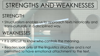 STRENGTHS AND WEAKNESSES
• Structuralism enables us to approach texts historically and
trans-culturally in a disciplined way.
STRENGTH
WEAKNESSES
• It is difficult to know who controls the meaning.
• Readers look only at the linguistics structure and is not
permitted to have emotional attachment to the text.
 