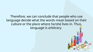 Therefore, we can conclude that people who use
language decide what the words mean based on their
culture or the place where he/she lives in. Thus,
language is arbitrary.
 