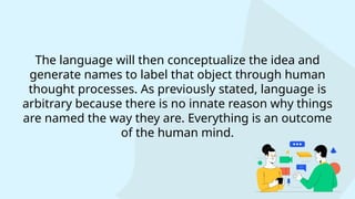 The language will then conceptualize the idea and
generate names to label that object through human
thought processes. As previously stated, language is
arbitrary because there is no innate reason why things
are named the way they are. Everything is an outcome
of the human mind.
 