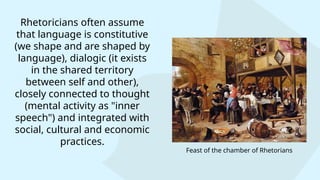Rhetoricians often assume
that language is constitutive
(we shape and are shaped by
language), dialogic (it exists
in the shared territory
between self and other),
closely connected to thought
(mental activity as "inner
speech") and integrated with
social, cultural and economic
practices.
Feast of the chamber of Rhetorians
 