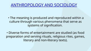• The meaning is produced and reproduced within a
culture through various phenomena that serve as
systems of signification.
• Diverse forms of entertainment are studied (as food
preparation and serving rituals, religious rites, games,
literary and non-literary texts).
ANTHROPOLOGY AND SOCIOLOGY
 