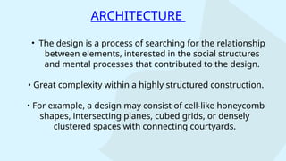 • The design is a process of searching for the relationship
between elements, interested in the social structures
and mental processes that contributed to the design.
• Great complexity within a highly structured construction.
• For example, a design may consist of cell-like honeycomb
shapes, intersecting planes, cubed grids, or densely
clustered spaces with connecting courtyards.
ARCHITECTURE
 
