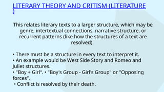 This relates literary texts to a larger structure, which may be
genre, intertextual connections, narrative structure, or
recurrent patterns (like how the structures of a text are
resolved).
• There must be a structure in every text to interpret it.
• An example would be West Side Story and Romeo and
Juliet structures.
• "Boy + Girl“. • "Boy's Group - Girl's Group" or "Opposing
forces“.
• Conflict is resolved by their death.
LITERARY THEORY AND CRITISM (LITERATURE
)
 