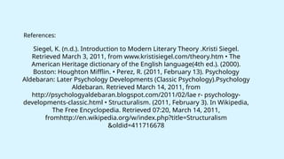 Siegel, K. (n.d.). Introduction to Modern Literary Theory .Kristi Siegel.
Retrieved March 3, 2011, from www.kristisiegel.com/theory.htm • The
American Heritage dictionary of the English language(4th ed.). (2000).
Boston: Houghton Mifflin. • Perez, R. (2011, February 13). Psychology
Aldebaran: Later Psychology Developments (Classic Psychology).Psychology
Aldebaran. Retrieved March 14, 2011, from
http://psychologyaldebaran.blogspot.com/2011/02/lae r- psychology-
developments-classic.html • Structuralism. (2011, February 3). In Wikipedia,
The Free Encyclopedia. Retrieved 07:20, March 14, 2011,
fromhttp://en.wikipedia.org/w/index.php?title=Structuralism
&oldid=411716678
References:
 