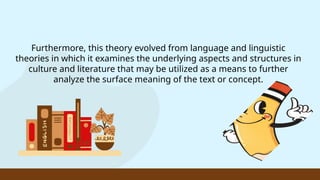 Furthermore, this theory evolved from language and linguistic
theories in which it examines the underlying aspects and structures in
culture and literature that may be utilized as a means to further
analyze the surface meaning of the text or concept.
 