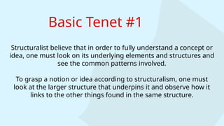 Basic Tenet #1
Structuralist believe that in order to fully understand a concept or
idea, one must look on its underlying elements and structures and
see the common patterns involved.
To grasp a notion or idea according to structuralism, one must
look at the larger structure that underpins it and observe how it
links to the other things found in the same structure.
 
