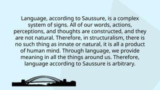 Language, according to Saussure, is a complex
system of signs. All of our words, actions,
perceptions, and thoughts are constructed, and they
are not natural. Therefore, in structuralism, there is
no such thing as innate or natural, it is all a product
of human mind. Through language, we provide
meaning in all the things around us. Therefore,
language according to Saussure is arbitrary.
 
