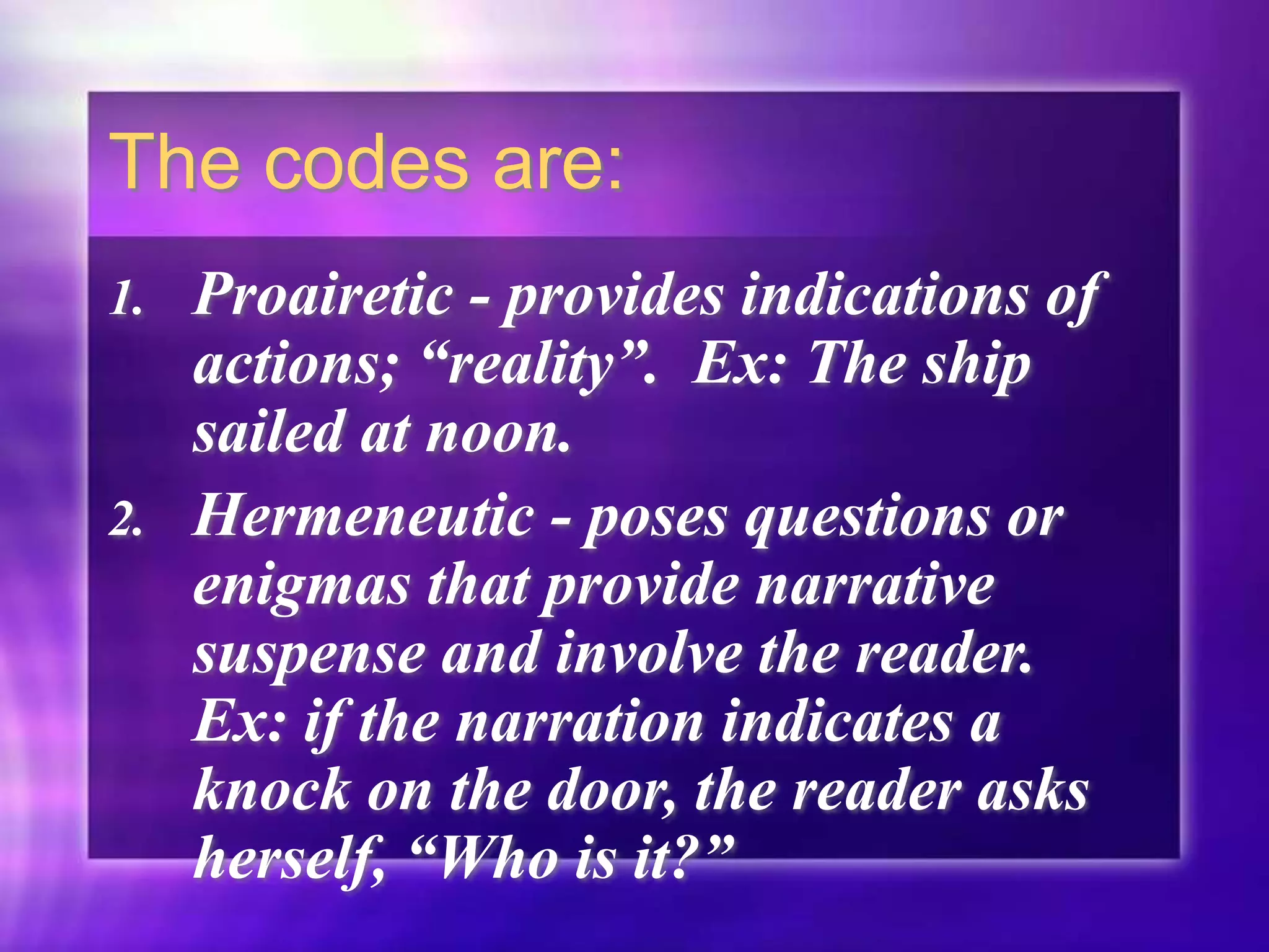 The codes are:
1. Proairetic - provides indications of
actions; “reality”. Ex: The ship
sailed at noon.
2. Hermeneutic - poses questions or
enigmas that provide narrative
suspense and involve the reader.
Ex: if the narration indicates a
knock on the door, the reader asks
herself, “Who is it?”
 