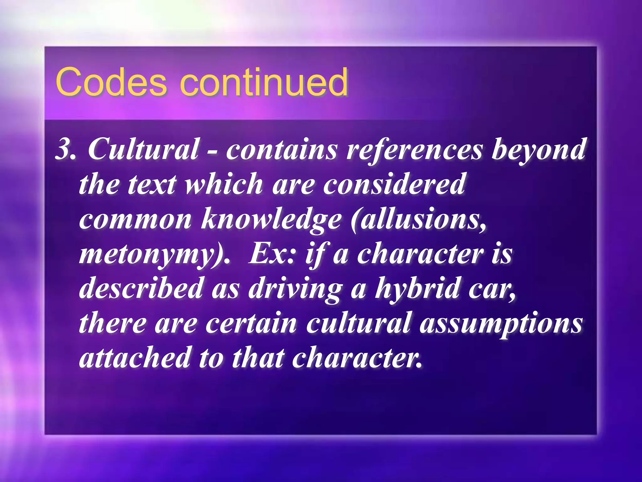 Codes continued
3. Cultural - contains references beyond
the text which are considered
common knowledge (allusions,
metonymy). Ex: if a character is
described as driving a hybrid car,
there are certain cultural assumptions
attached to that character.
 
