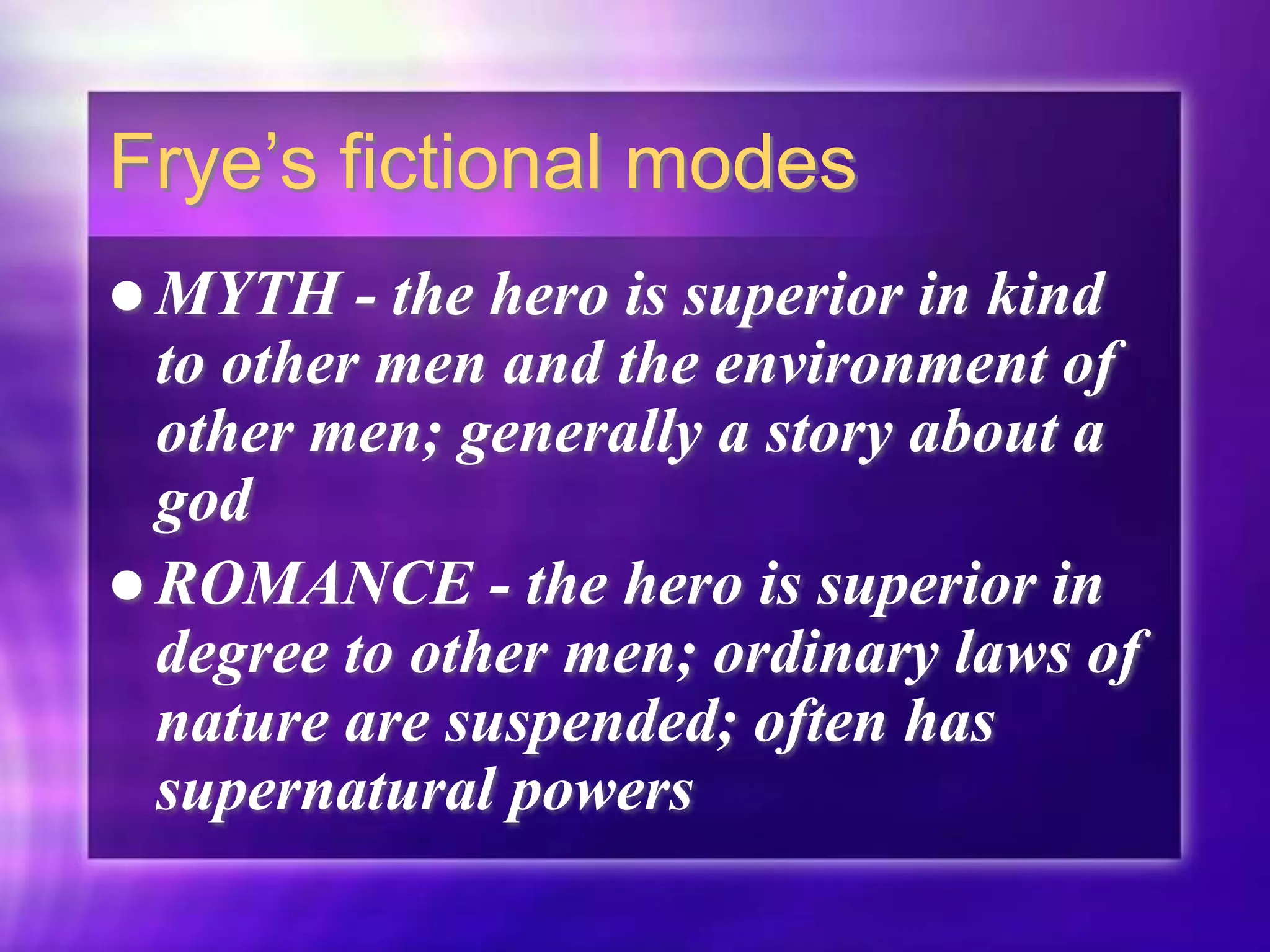 Frye’s fictional modes
 MYTH - the hero is superior in kind
to other men and the environment of
other men; generally a story about a
god
 ROMANCE - the hero is superior in
degree to other men; ordinary laws of
nature are suspended; often has
supernatural powers
 