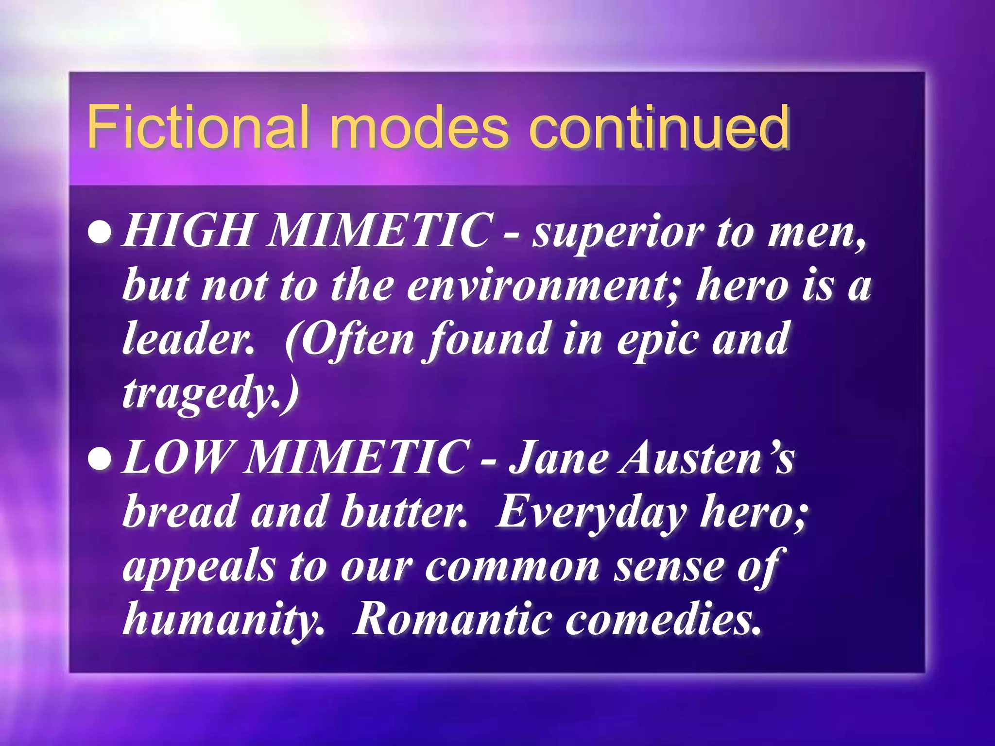 Fictional modes continued
 HIGH MIMETIC - superior to men,
but not to the environment; hero is a
leader. (Often found in epic and
tragedy.)
 LOW MIMETIC - Jane Austen’s
bread and butter. Everyday hero;
appeals to our common sense of
humanity. Romantic comedies.
 