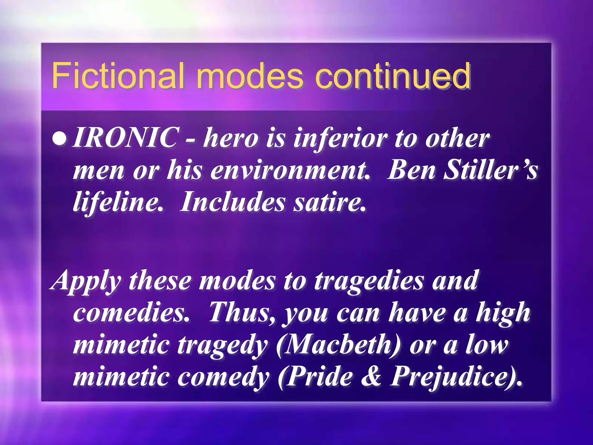 Fictional modes continued
 IRONIC - hero is inferior to other
men or his environment. Ben Stiller’s
lifeline. Includes satire.
Apply these modes to tragedies and
comedies. Thus, you can have a high
mimetic tragedy (Macbeth) or a low
mimetic comedy (Pride & Prejudice).
 