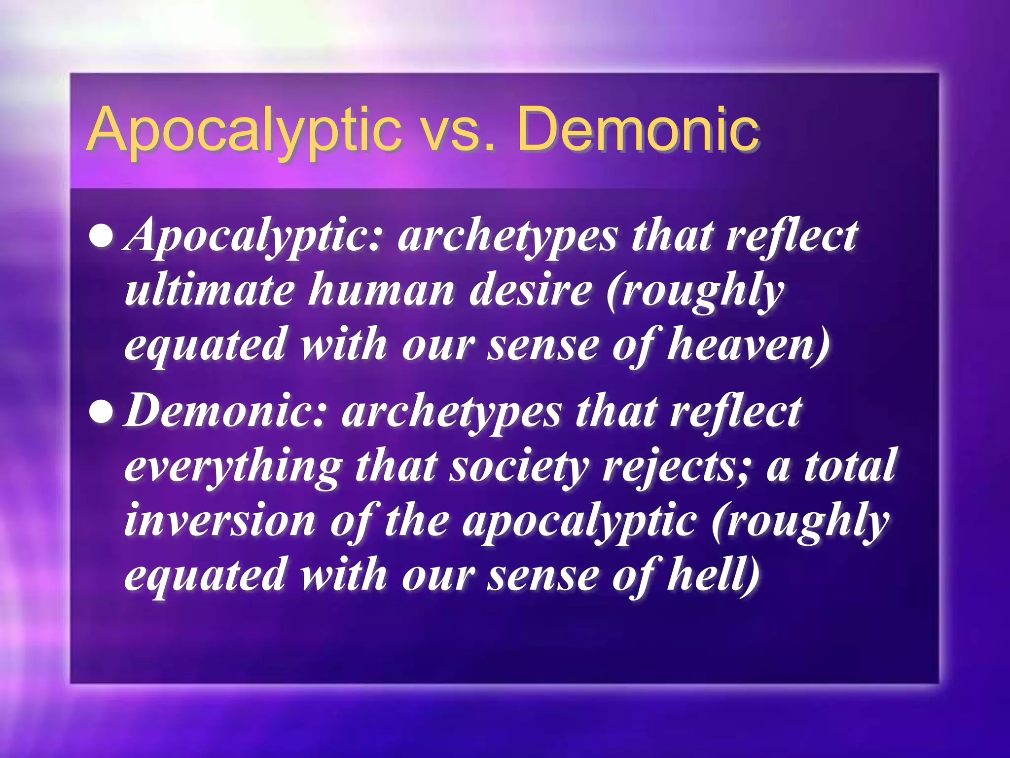 Apocalyptic vs. Demonic
 Apocalyptic: archetypes that reflect
ultimate human desire (roughly
equated with our sense of heaven)
 Demonic: archetypes that reflect
everything that society rejects; a total
inversion of the apocalyptic (roughly
equated with our sense of hell)
 