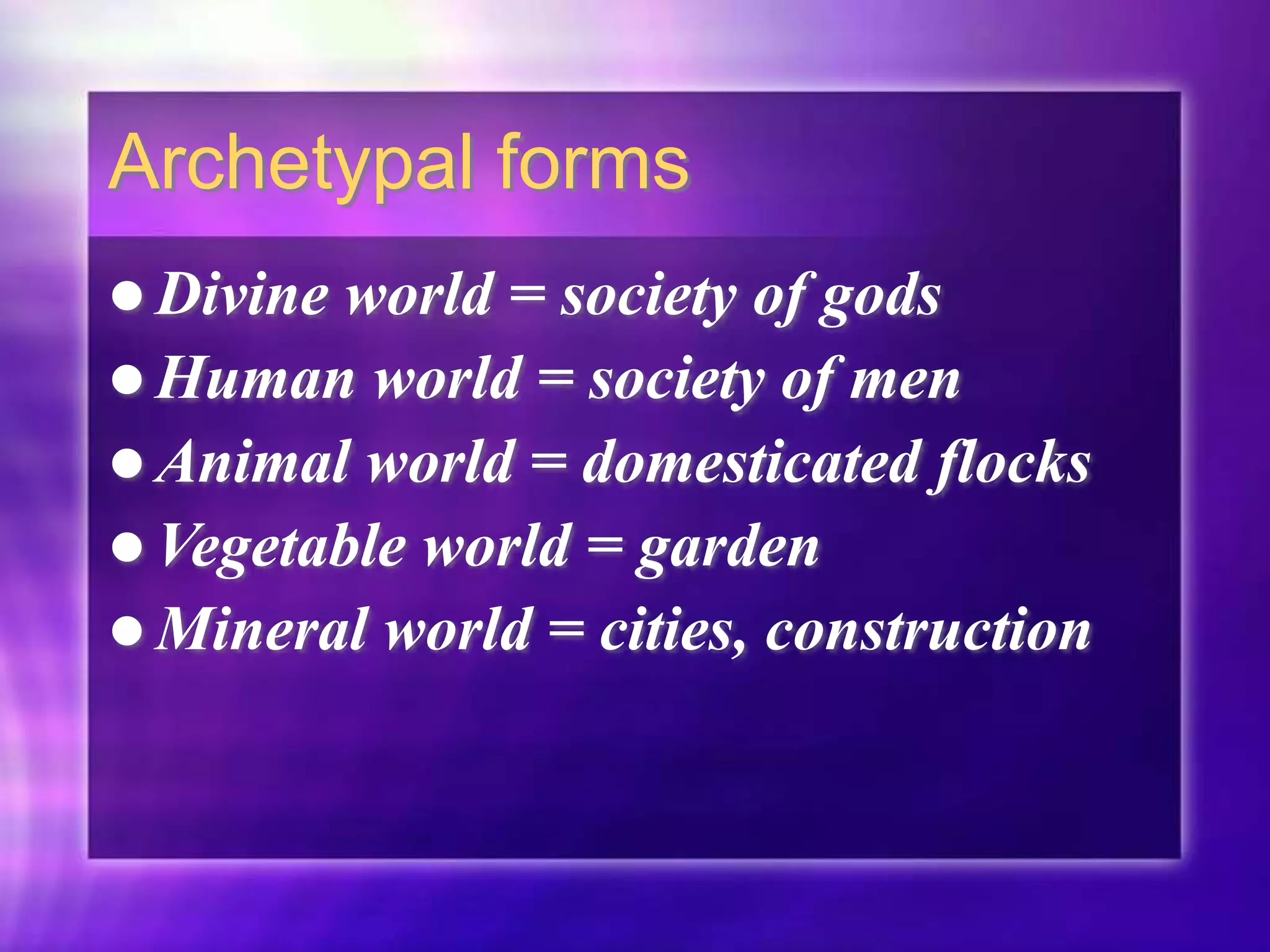 Archetypal forms
 Divine world = society of gods
 Human world = society of men
 Animal world = domesticated flocks
 Vegetable world = garden
 Mineral world = cities, construction
 
