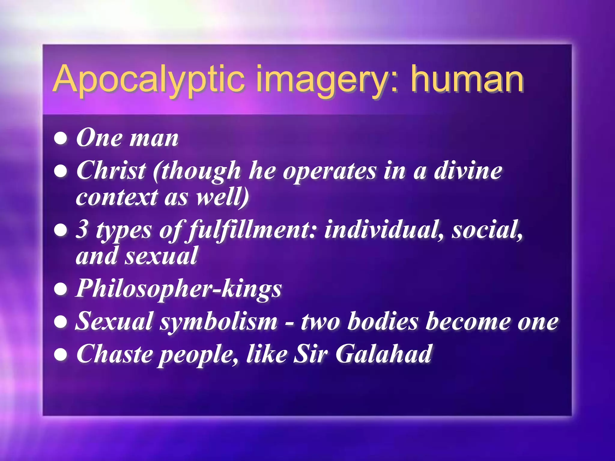 Apocalyptic imagery: human
 One man
 Christ (though he operates in a divine
context as well)
 3 types of fulfillment: individual, social,
and sexual
 Philosopher-kings
 Sexual symbolism - two bodies become one
 Chaste people, like Sir Galahad
 