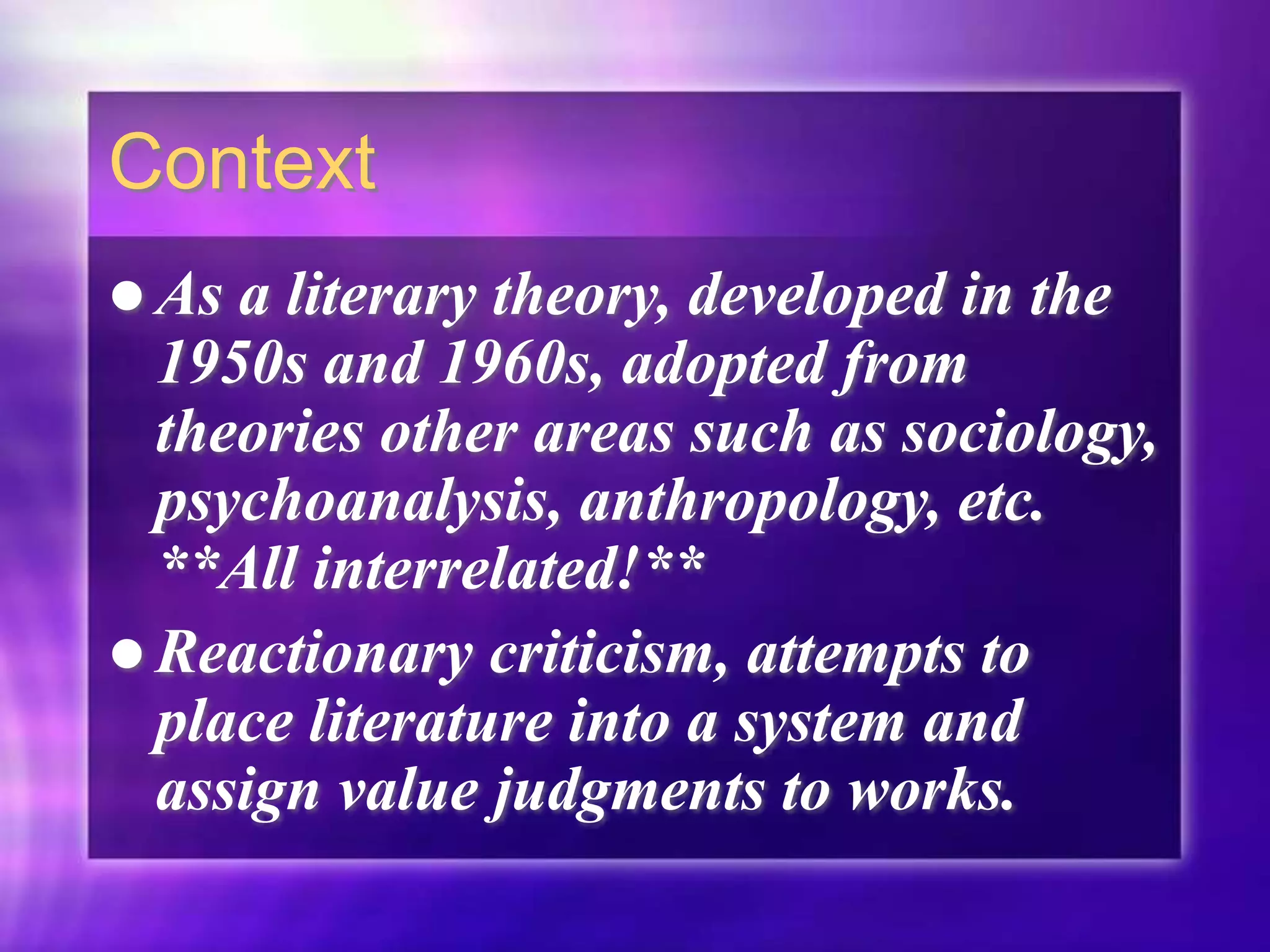 Context
 As a literary theory, developed in the
1950s and 1960s, adopted from
theories other areas such as sociology,
psychoanalysis, anthropology, etc.
**All interrelated!**
 Reactionary criticism, attempts to
place literature into a system and
assign value judgments to works.
 