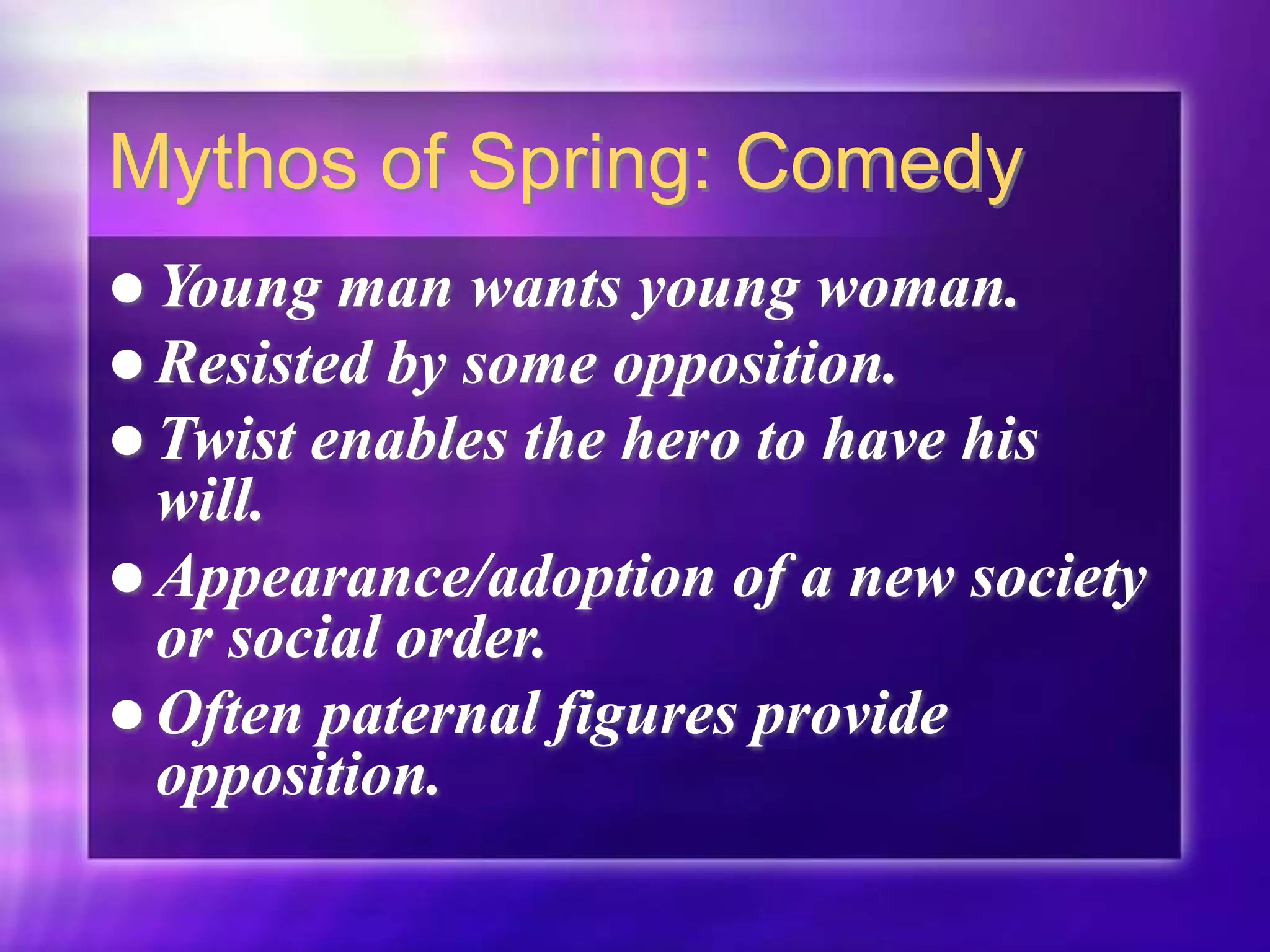 Mythos of Spring: Comedy
 Young man wants young woman.
 Resisted by some opposition.
 Twist enables the hero to have his
will.
 Appearance/adoption of a new society
or social order.
 Often paternal figures provide
opposition.
 