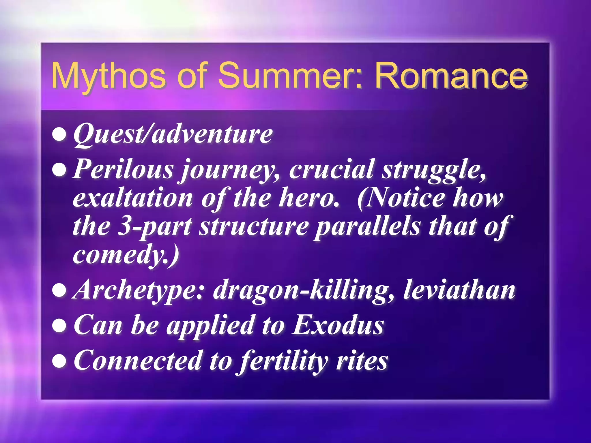 Mythos of Summer: Romance
 Quest/adventure
 Perilous journey, crucial struggle,
exaltation of the hero. (Notice how
the 3-part structure parallels that of
comedy.)
 Archetype: dragon-killing, leviathan
 Can be applied to Exodus
 Connected to fertility rites
 