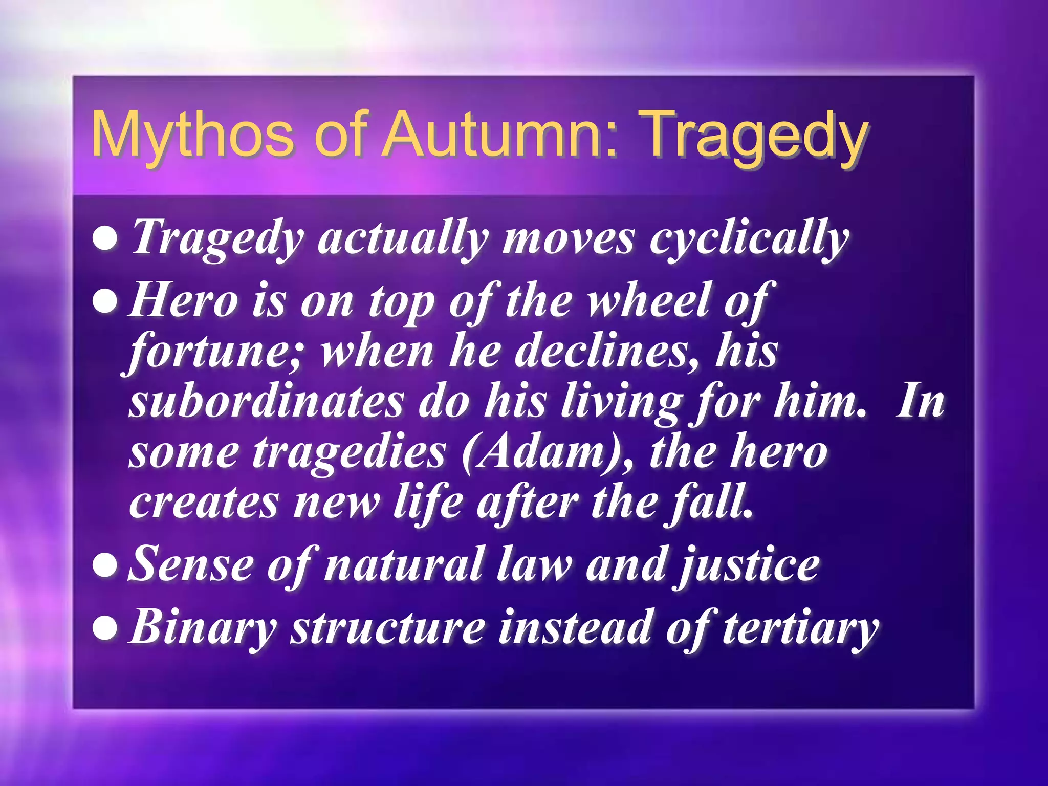 Mythos of Autumn: Tragedy
 Tragedy actually moves cyclically
 Hero is on top of the wheel of
fortune; when he declines, his
subordinates do his living for him. In
some tragedies (Adam), the hero
creates new life after the fall.
 Sense of natural law and justice
 Binary structure instead of tertiary
 