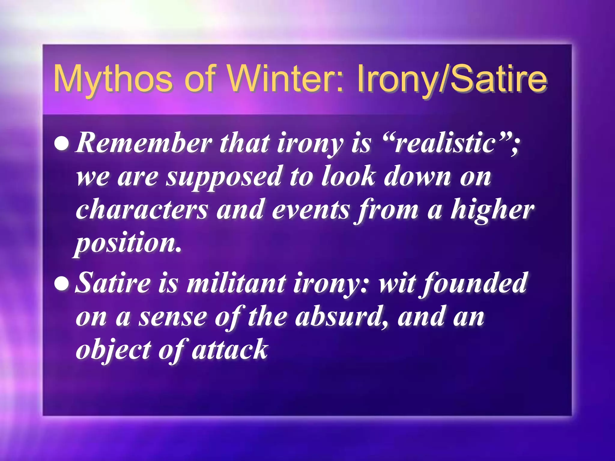 Mythos of Winter: Irony/Satire
 Remember that irony is “realistic”;
we are supposed to look down on
characters and events from a higher
position.
 Satire is militant irony: wit founded
on a sense of the absurd, and an
object of attack
 