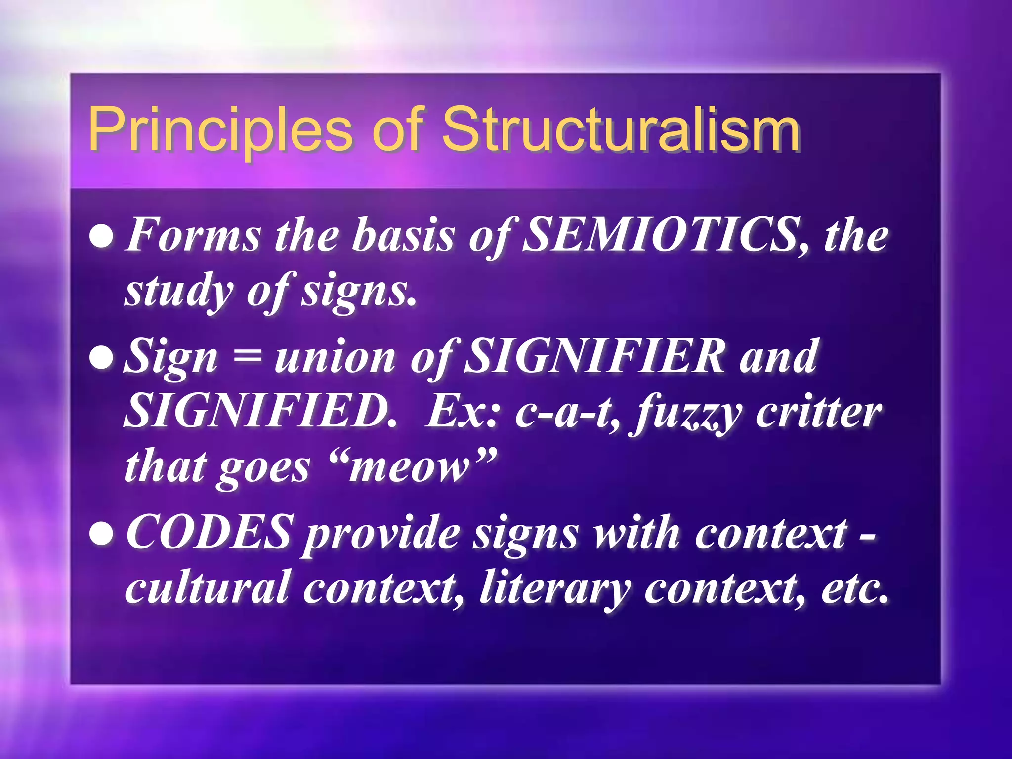 Principles of Structuralism
 Forms the basis of SEMIOTICS, the
study of signs.
 Sign = union of SIGNIFIER and
SIGNIFIED. Ex: c-a-t, fuzzy critter
that goes “meow”
 CODES provide signs with context -
cultural context, literary context, etc.
 