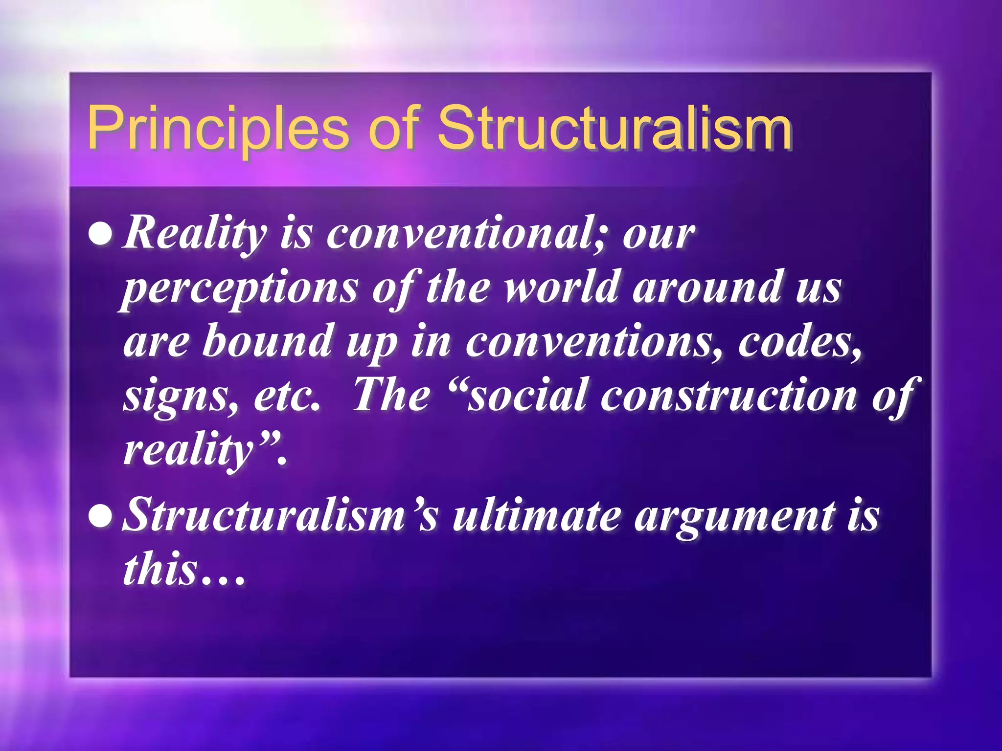 Principles of Structuralism
 Reality is conventional; our
perceptions of the world around us
are bound up in conventions, codes,
signs, etc. The “social construction of
reality”.
 Structuralism’s ultimate argument is
this…
 