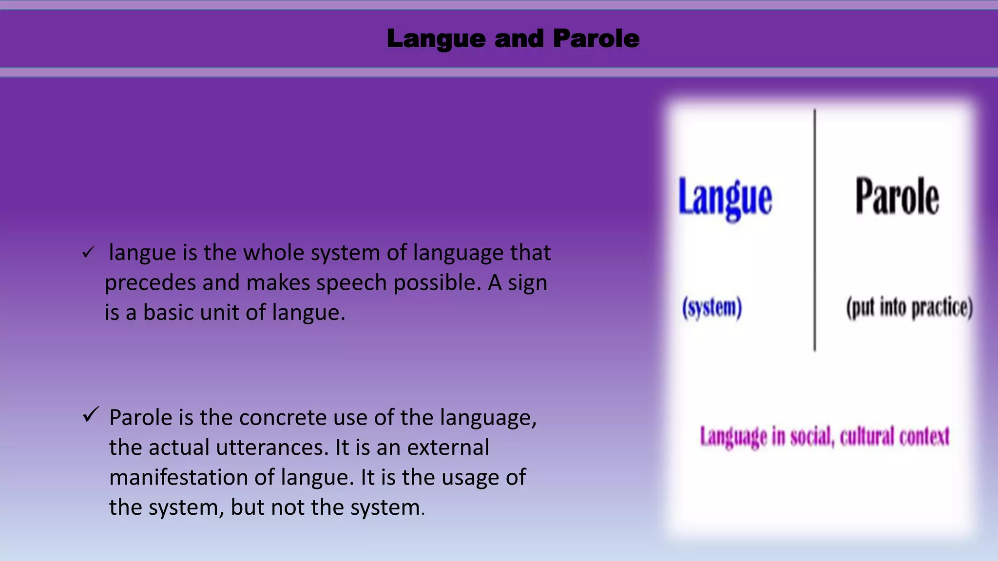  langue is the whole system of language that
precedes and makes speech possible. A sign
is a basic unit of langue.
 Parole is the concrete use of the language,
the actual utterances. It is an external
manifestation of langue. It is the usage of
the system, but not the system.
Langue and Parole
 