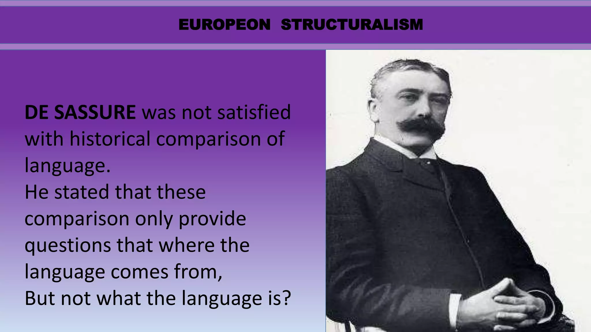 EUROPEON STRUCTURALISM
DE SASSURE was not satisfied
with historical comparison of
language.
He stated that these
comparison only provide
questions that where the
language comes from,
But not what the language is?
 