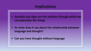  Symbols and signs are the vehicles through which we
conceptualize the things
 So what does it say about the relationship between
language and thought?
 Can you have thought without language
Implications
 