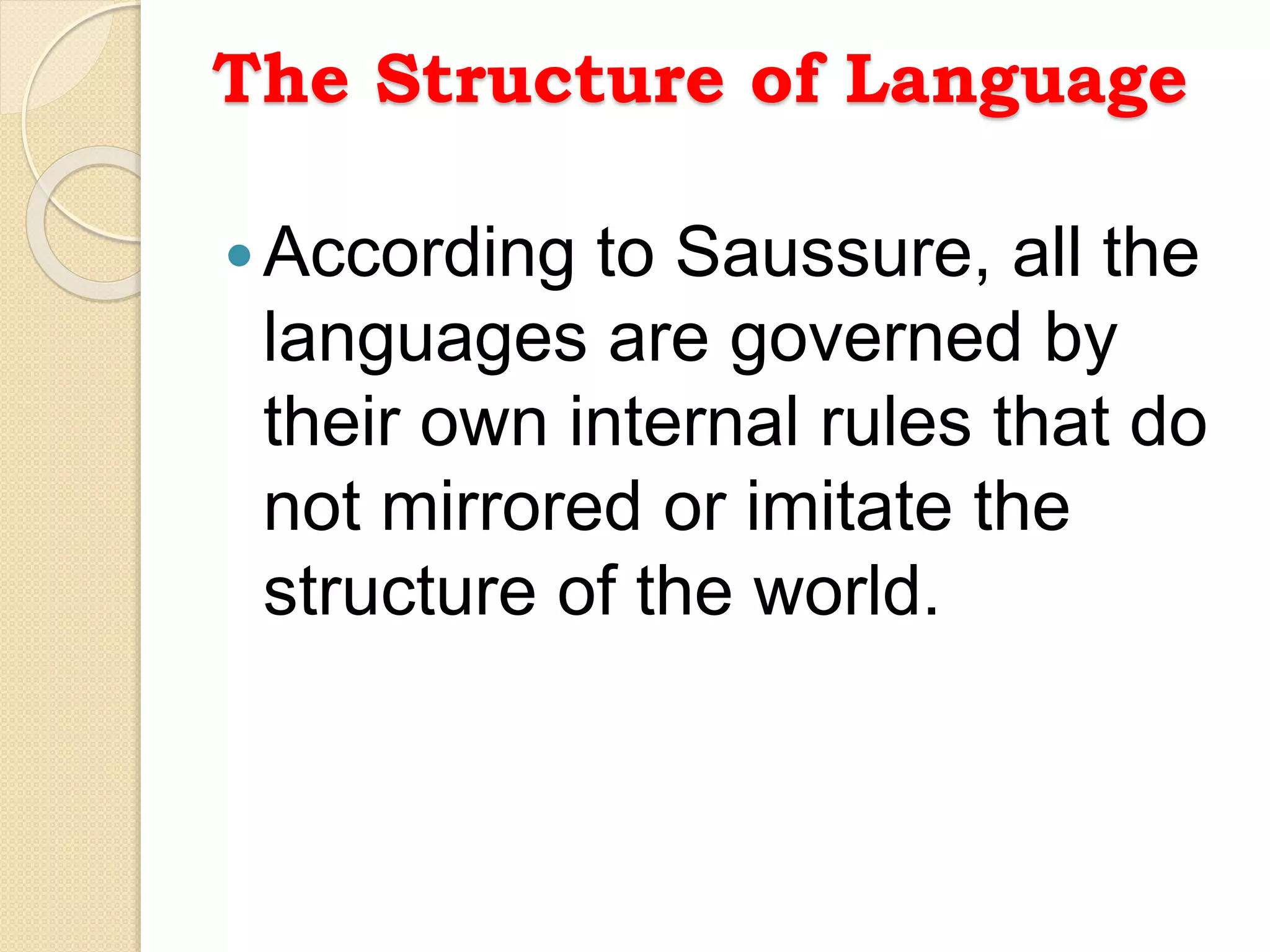 The Structure of Language
According to Saussure, all the
languages are governed by
their own internal rules that do
not mirrored or imitate the
structure of the world.
 