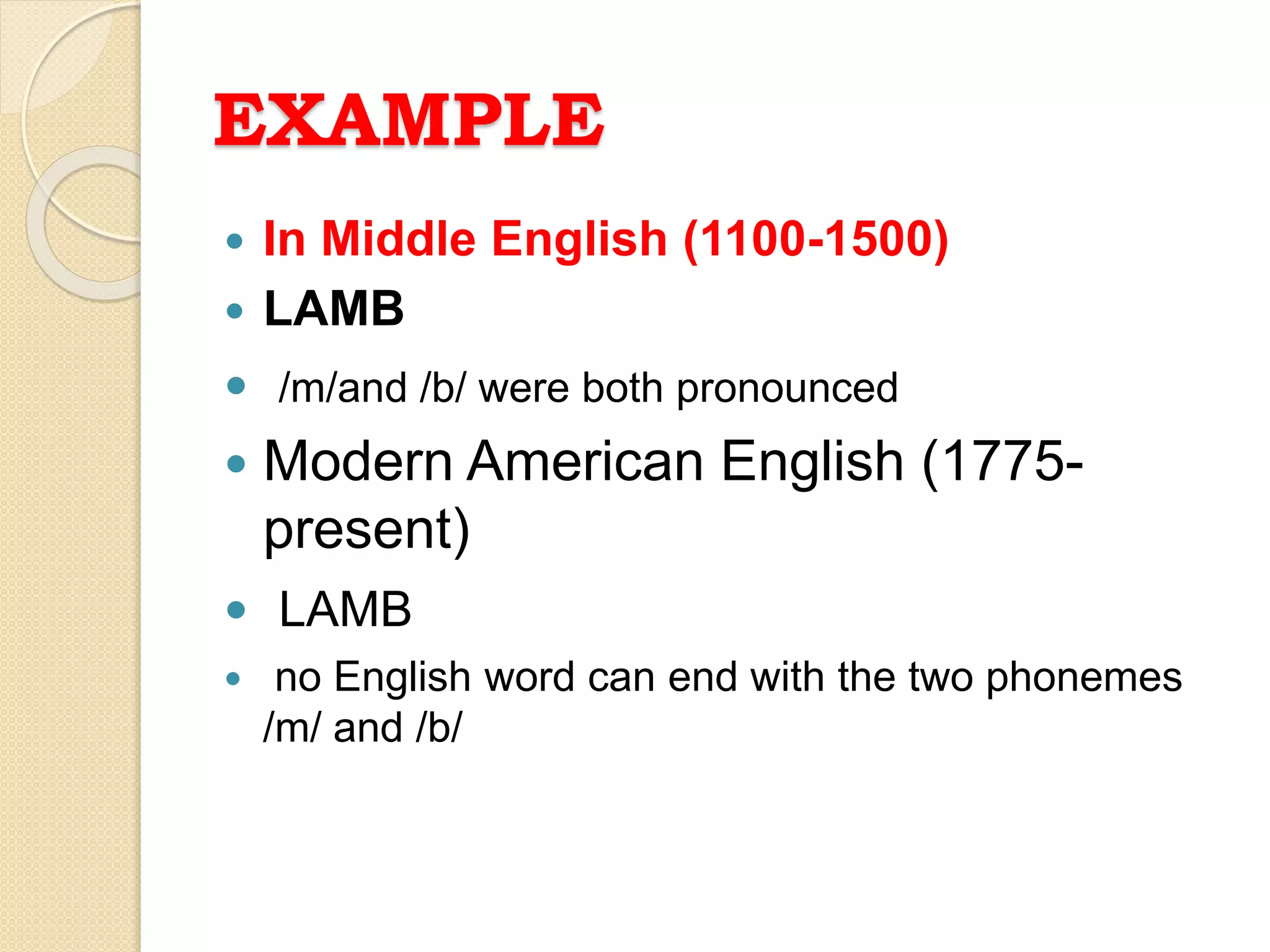 EXAMPLE
 In Middle English (1100-1500)
 LAMB
 /m/and /b/ were both pronounced
 Modern American English (1775-
present)
 LAMB
 no English word can end with the two phonemes
/m/ and /b/
 