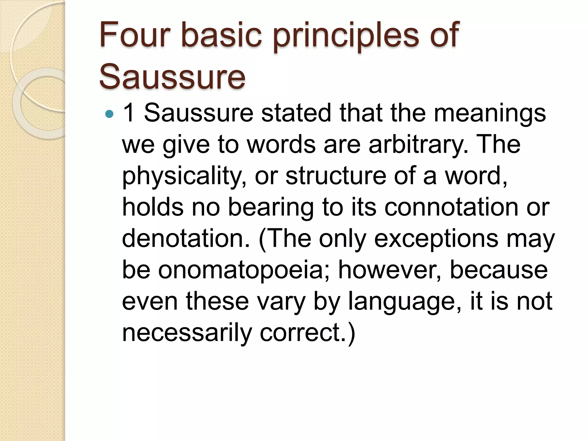 Four basic principles of
Saussure
 1 Saussure stated that the meanings
we give to words are arbitrary. The
physicality, or structure of a word,
holds no bearing to its connotation or
denotation. (The only exceptions may
be onomatopoeia; however, because
even these vary by language, it is not
necessarily correct.)
 