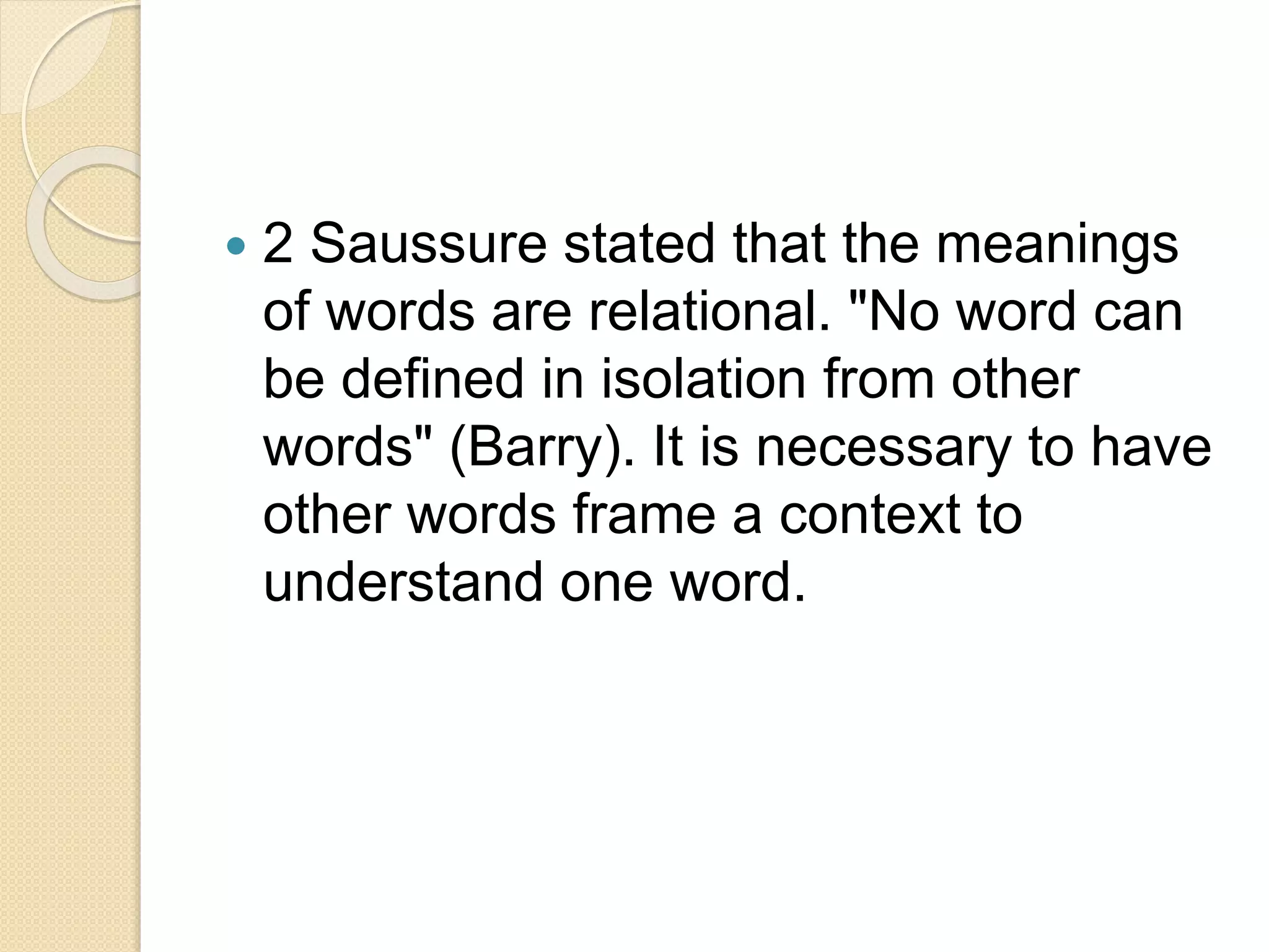  2 Saussure stated that the meanings
of words are relational. "No word can
be defined in isolation from other
words" (Barry). It is necessary to have
other words frame a context to
understand one word.
 