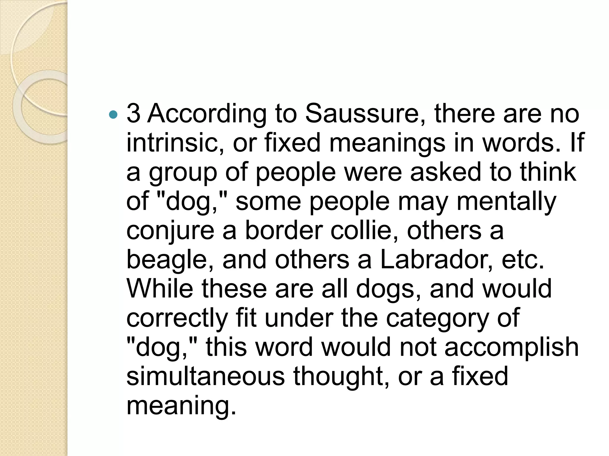  3 According to Saussure, there are no
intrinsic, or fixed meanings in words. If
a group of people were asked to think
of "dog," some people may mentally
conjure a border collie, others a
beagle, and others a Labrador, etc.
While these are all dogs, and would
correctly fit under the category of
"dog," this word would not accomplish
simultaneous thought, or a fixed
meaning.
 