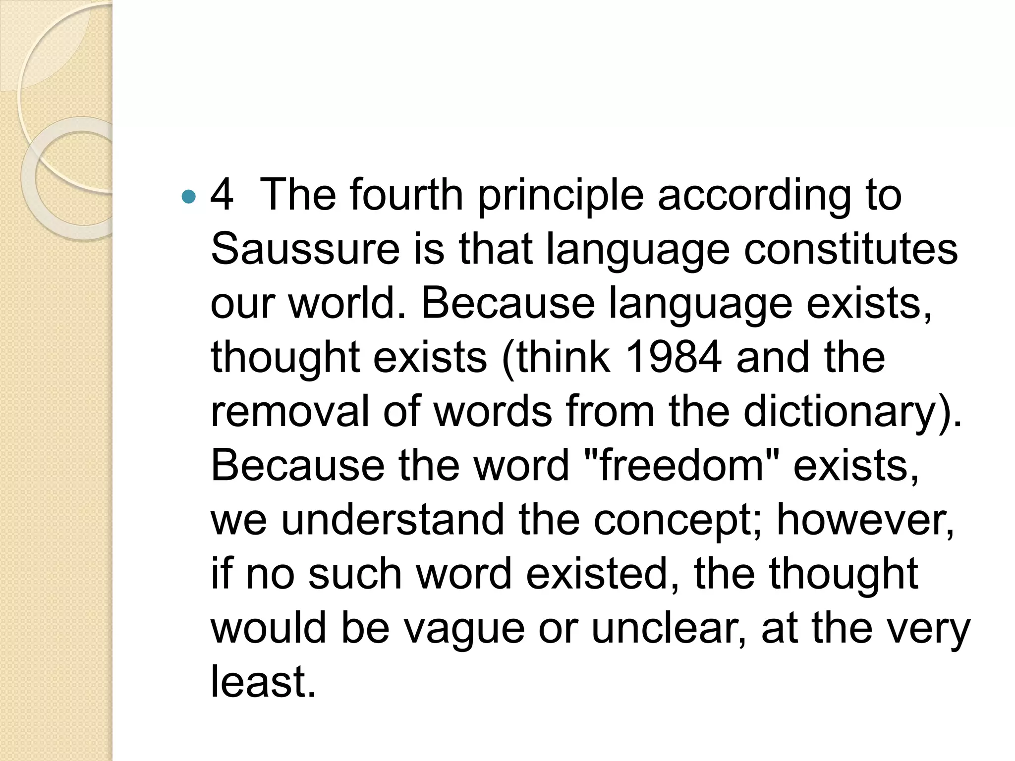  4 The fourth principle according to
Saussure is that language constitutes
our world. Because language exists,
thought exists (think 1984 and the
removal of words from the dictionary).
Because the word "freedom" exists,
we understand the concept; however,
if no such word existed, the thought
would be vague or unclear, at the very
least.
 