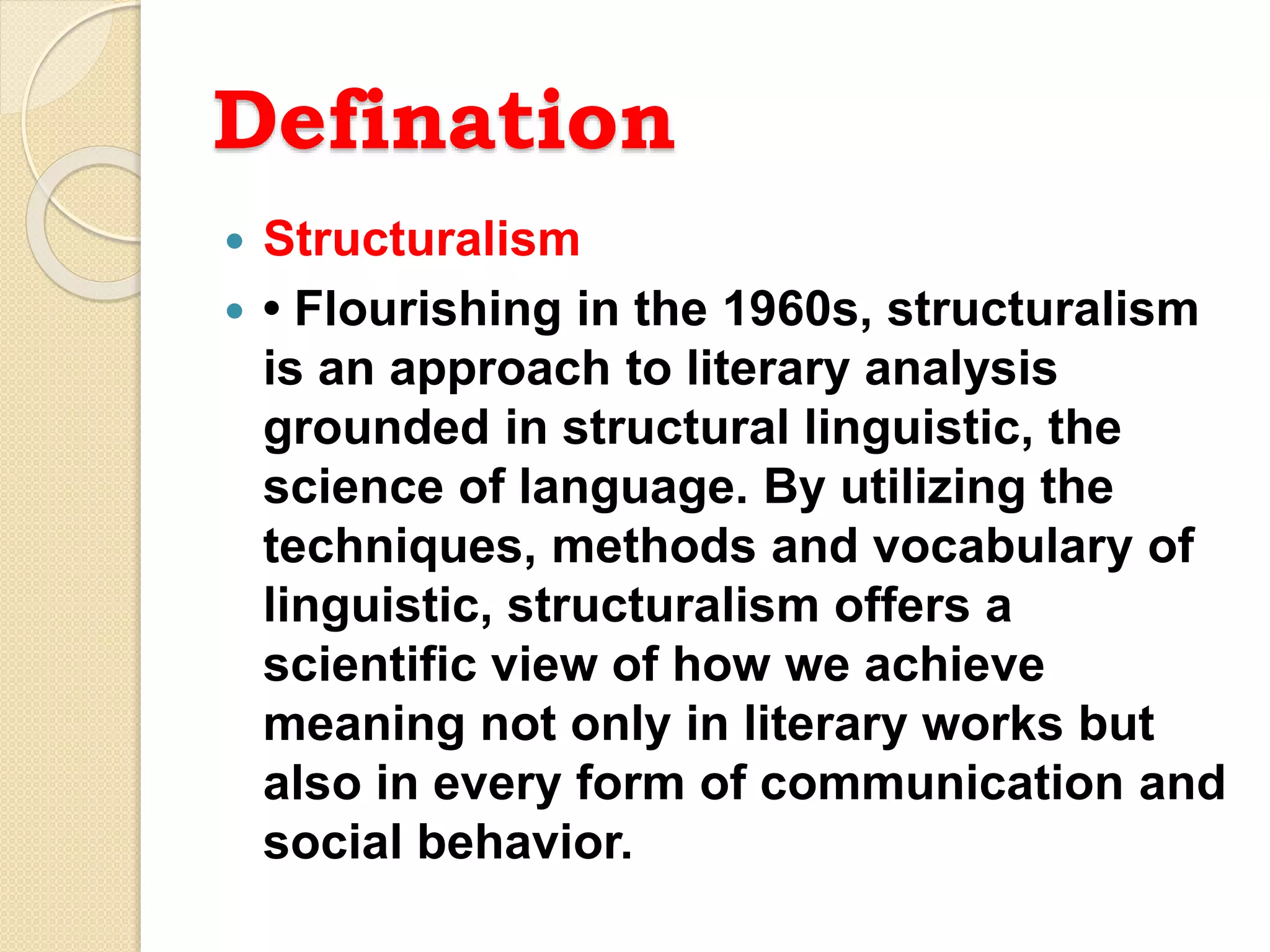Defination
 Structuralism
 • Flourishing in the 1960s, structuralism
is an approach to literary analysis
grounded in structural linguistic, the
science of language. By utilizing the
techniques, methods and vocabulary of
linguistic, structuralism offers a
scientific view of how we achieve
meaning not only in literary works but
also in every form of communication and
social behavior.
 