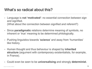 What’s so radical about this?
• Language is not ‘motivated’: no essential connection between sign
and signified.
(What about the connection between signified and referent?)
• Since paradigmatic relations determine meaning of symbols, no
inherent or ‘true’ meaning to be determined philologically.
• Pushing linguistics towards ‘science’ and away from ‘humanities’
like history.
• Human thought and thus behaviour is shaped by inherited
structure (argument with contemporary existentialists, for example,
in France).
• Could even be seen to be universalising and strongly determinist.
16FACULTY OF ARTS | FOAR701
 