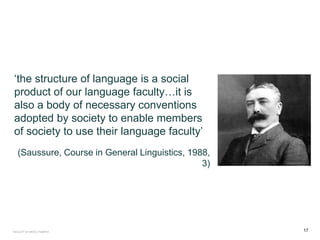 ‘the structure of language is a social
product of our language faculty…it is
also a body of necessary conventions
adopted by society to enable members
of society to use their language faculty’
(Saussure, Course in General Linguistics, 1988,
3)
FACULTY OF ARTS | FOAR701 17
 