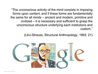 FACULTY OF ARTS | FOAR701
“The unconscious activity of the mind consists in imposing
forms upon content, and if these forms are fundamentally
the same for all minds – ancient and modern, primitive and
civilized – it is necessary and sufficient to grasp the
unconscious structure underlying each institutions and
custom.”
(Lévi-Strauss, Structural Anthropology, 1963: 21)
 