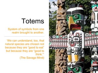 Totems
System of symbols from one
realm brought to another.
‘We can understand, too, that
natural species are chosen not
because they are “good to eat”
but because they are “good to
think.”’
(The Savage Mind)
 