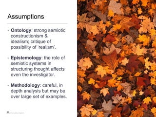 Assumptions
• Ontology: strong semiotic
constructionism &
idealism; critique of
possibility of ‘realism’.
• Epistemology: the role of
semiotic systems in
structuring thought affects
even the investigator.
• Methodology: careful, in
depth analysis but may be
over large set of examples.
31FACULTY OF ARTS | FOAR701
 
